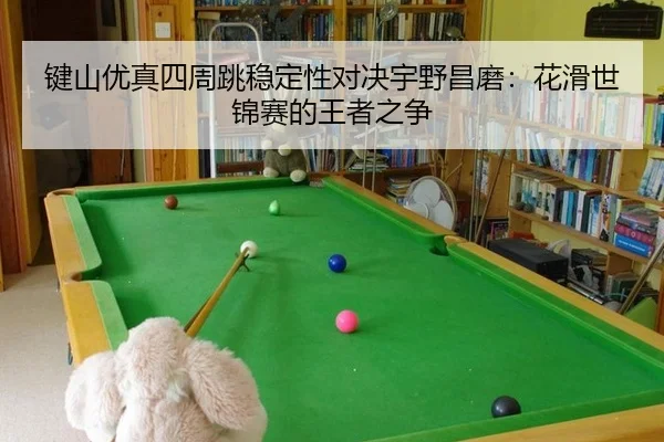 键山优真四周跳稳定性对决宇野昌磨：花滑世锦赛的王者之争