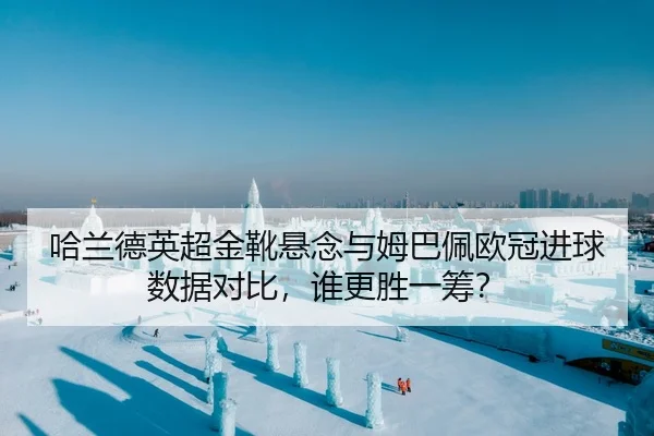 哈兰德英超金靴悬念与姆巴佩欧冠进球数据对比，谁更胜一筹？